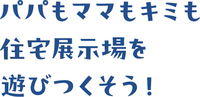 パパもママもキミも住宅展示場を遊びつくそう！