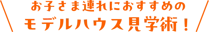 お子さま連れにおすすめのモデルハウス見学術！