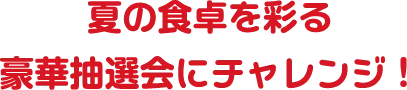 夏の食卓を彩る豪華抽選会にチャレンジ！