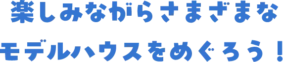 楽しみながらさまざまなモデルハウスをめぐろう！