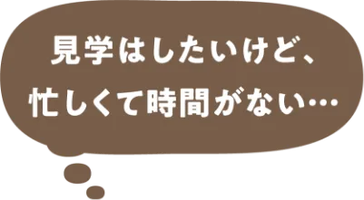 見学はしたいけど、忙しくて時間がない・・・