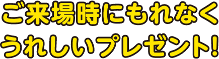 ご来場時にもれなくうれしいプレゼント！