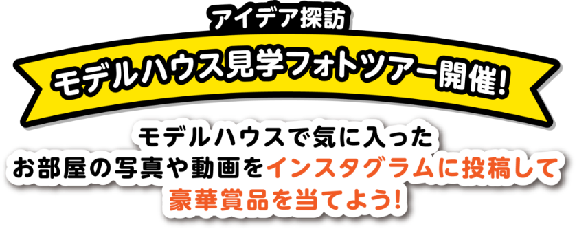 アイデア探訪。モデルハウス見学フォトツアー開催！モデルハウスで気に入ったお部屋の写真や動画をインスタグラムに投函して豪華賞品を当てよう！