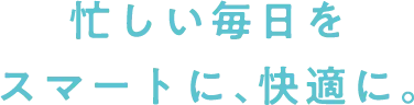 忙しい毎日をスマートに、快適に。