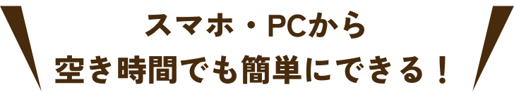 スマホ・PCから空き時間でも簡単にできる！