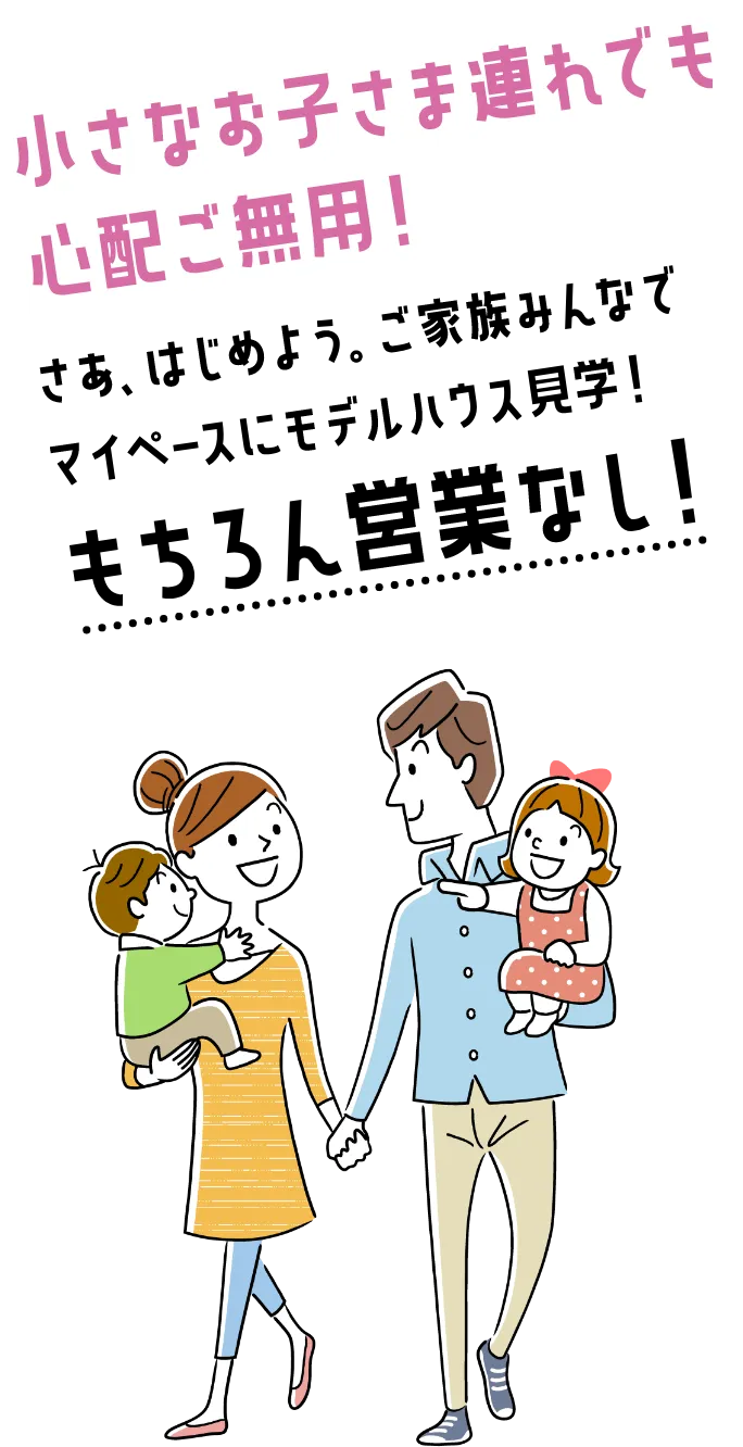小さなお子さま連れでも心配ご無用!さあ、はじめよう。ご家族みんなでマイペースにモデルハウス見学!もちろん接客なし!