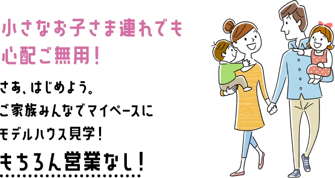 小さなお子さま連れでも心配ご無用!さあ、はじめよう。ご家族みんなでマイペースにモデルハウス見学!もちろん接客なし!