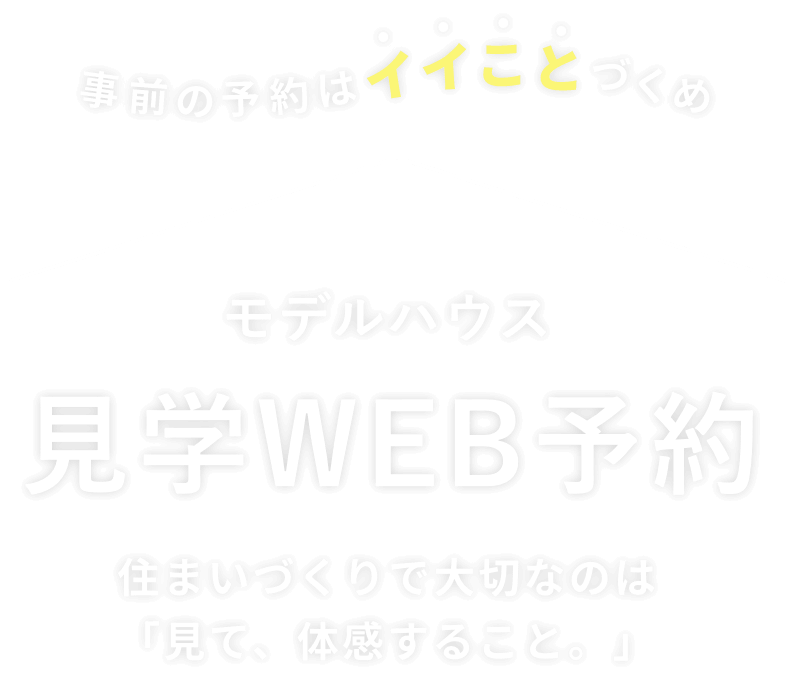 事前の予約はイイことづくめ モデルハウス 見学WEB予約 住まいづくりで大切なのは「見て、体感すること。」